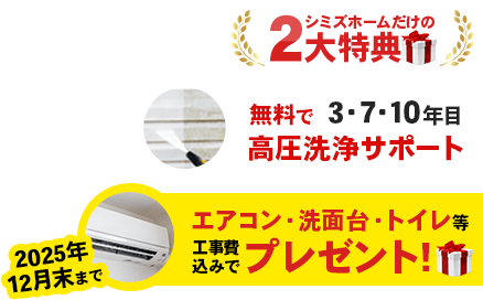 シミズホームだけの2大特典「無料で3・7・10年目高圧洗浄サポート」「2025年12月末まで、エアコン・洗面台・トイレを工事費込みでプレゼント!」