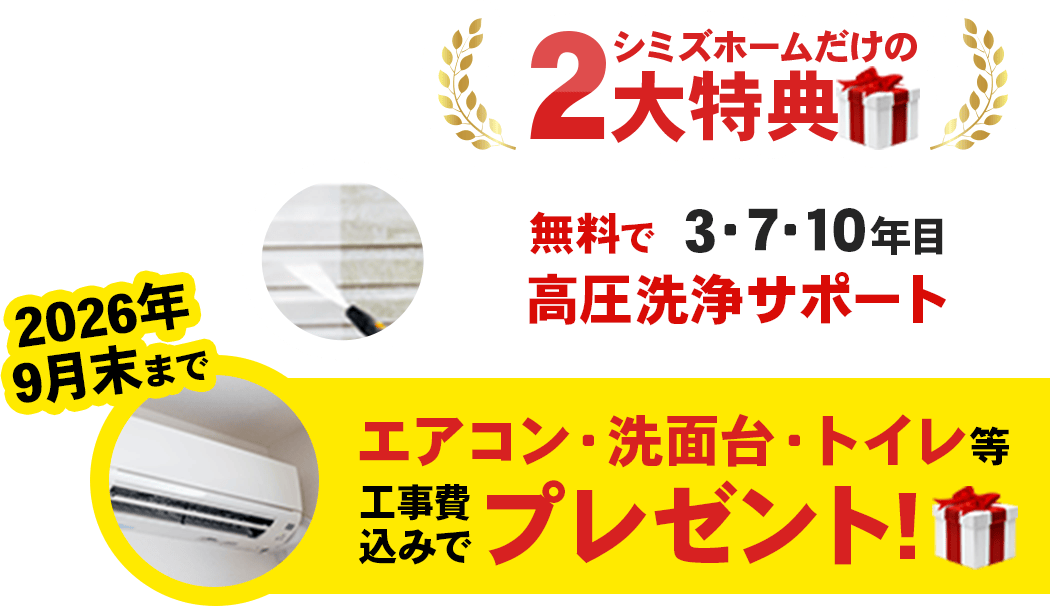 シミズホームだけの2大特典「無料で3・7・10年目高圧洗浄サポート」「2026年9月末まで、エアコン・洗面台・トイレを工事費込みでプレゼント！」